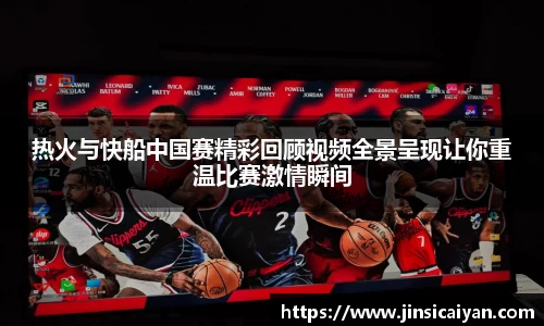 热火与快船中国赛精彩回顾视频全景呈现让你重温比赛激情瞬间